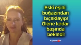 Eski eşini boğazından bıçaklayıp! Ölene kadar başında bekledi!