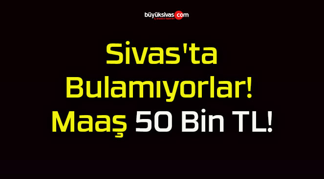 Sivas’ta Bulamıyorlar! Maaş 50 Bin TL!