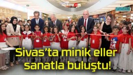 Sivas’ta minik eller sanatla buluştu!