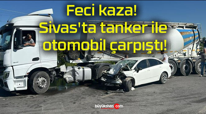 Feci kaza! Sivas’ta tanker ile otomobil çarpıştı!