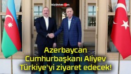 Azerbaycan Cumhurbaşkanı Aliyev Türkiye’yi ziyaret edecek!