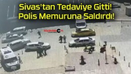 Sivas’tan Tedaviye Gitti! Polis Memuruna Saldırdı!