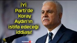 İYİ Parti’de Koray Aydın’ın istifa edeceği iddiası!