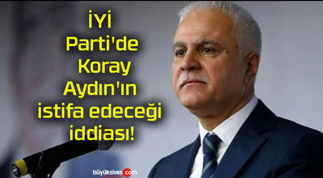 İYİ Parti’de Koray Aydın’ın istifa edeceği iddiası!