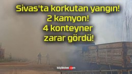 Sivas’ta korkutan yangın! 2 kamyon! 4 konteyner zarar gördü!