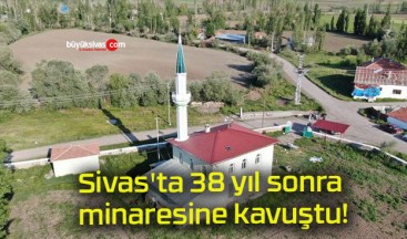 Sivas’ta 38 yıl sonra minaresine kavuştu!