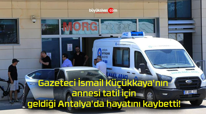 Gazeteci İsmail Küçükkaya’nın annesi tatil için geldiği Antalya’da hayatını kaybetti!