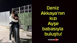 Deniz Akkaya’nın kızı Ayşe babasıyla buluştu!