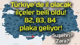 Türkiye’de il olacak ilçeler belli oldu! 82, 83, 84 plaka geliyor!