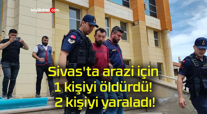 Sivas’ta arazi için 1 kişiyi öldürdü! 2 kişiyi yaraladı!