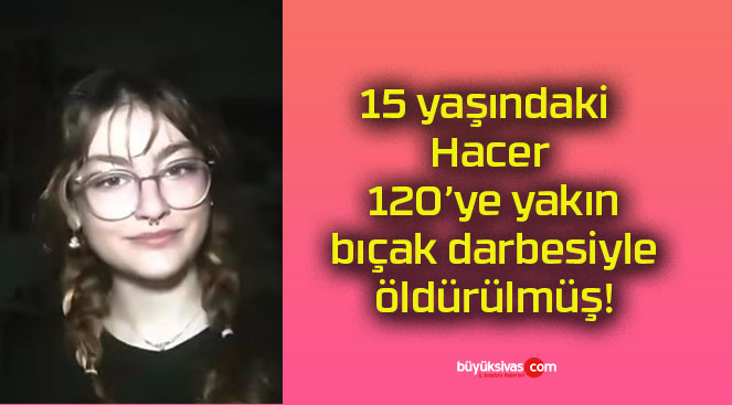 15 yaşındaki Hacer 120’ye yakın bıçak darbesiyle öldürülmüş!