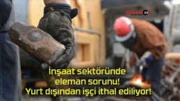 İnşaat sektöründe eleman sorunu! Yurt dışından işçi ithal ediliyor!