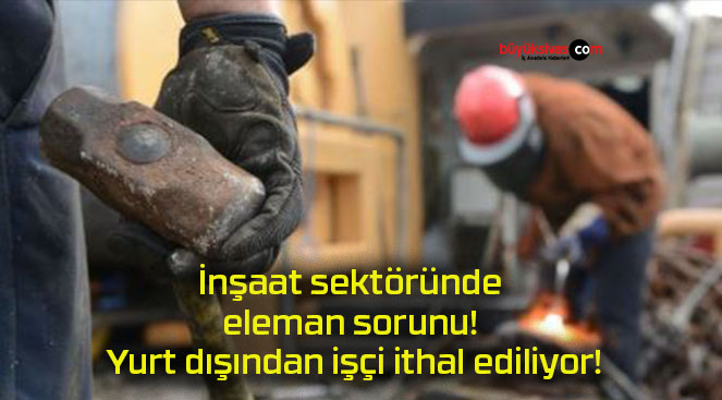 İnşaat sektöründe eleman sorunu! Yurt dışından işçi ithal ediliyor!