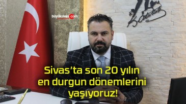 Sivas’ta son 20 yılın en durgun dönemlerini yaşıyoruz!