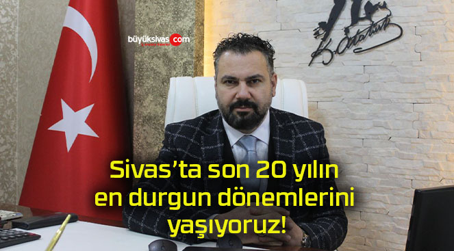 Sivas’ta son 20 yılın en durgun dönemlerini yaşıyoruz!