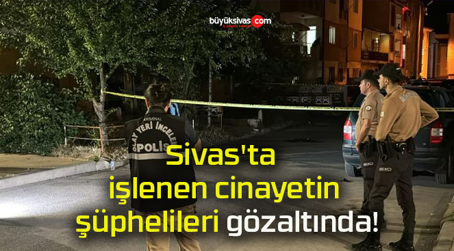 Sivas’ta işlenen cinayetin şüphelileri gözaltında!