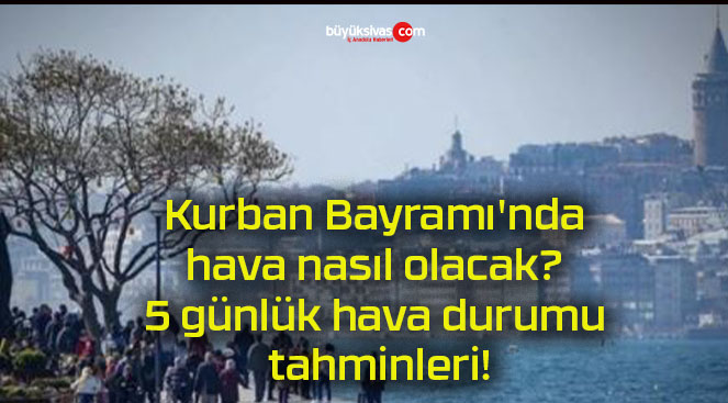 Kurban Bayramı’nda hava nasıl olacak? 5 günlük hava durumu tahminleri!