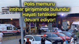 Polis memuru intihar girişiminde bulundu! Hayati tehlikesi devam ediyor!