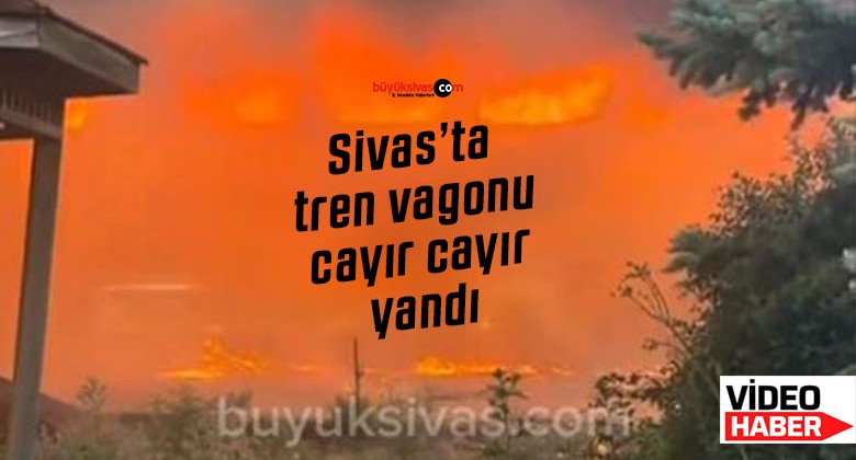 Sivas’ta tren vagonu cayır cayır yandı