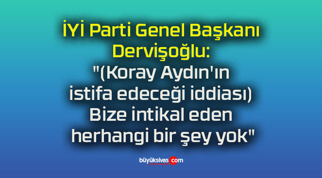İYİ Parti Genel Başkanı Dervişoğlu: “(Koray Aydın’ın istifa edeceği iddiası) Bize intikal eden herhangi bir şey yok”