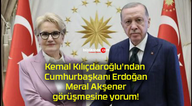 Kemal Kılıçdaroğlu’ndan Cumhurbaşkanı Erdoğan-Meral Akşener görüşmesine yorum!