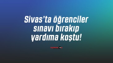 Sivas’ta öğrenciler sınavı bırakıp yardıma koştu!