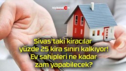 Sivas’taki kiracılar yüzde 25 kira sınırı kalkıyor! Ev sahipleri ne kadar zam yapabilecek?