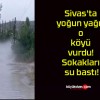 Sivas’ta yoğun yağış o köyü vurdu! Sokakları su bastı!