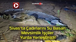 Sivas’ta Çadırlarını Su Basan Mevsimlik İşçiler Yurda Yerleştirildi!