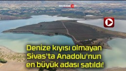 Denize kıyısı olmayan Sivas’ta Anadolu’nun en büyük adası satıldı!