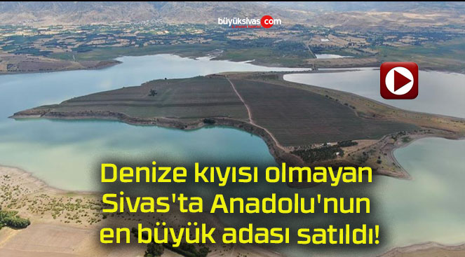 Denize kıyısı olmayan Sivas’ta Anadolu’nun en büyük adası satıldı!