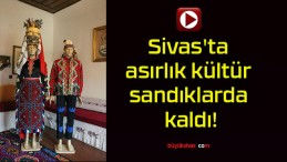 Sivas’ta asırlık kültür sandıklarda kaldı!