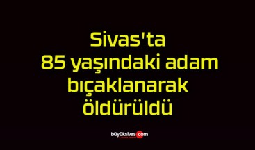 Sivas’ta 85 yaşındaki adam bıçaklanarak öldürüldü