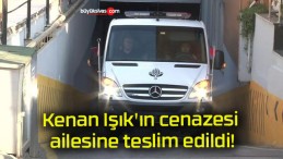 Kenan Işık’ın cenazesi ailesine teslim edildi!