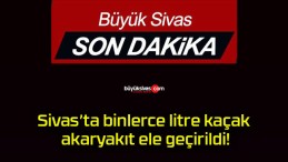 Sivas’ta binlerce litre kaçak akaryakıt ele geçirildi!