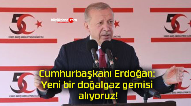 Cumhurbaşkanı Erdoğan: Yeni bir doğalgaz gemisi alıyoruz!