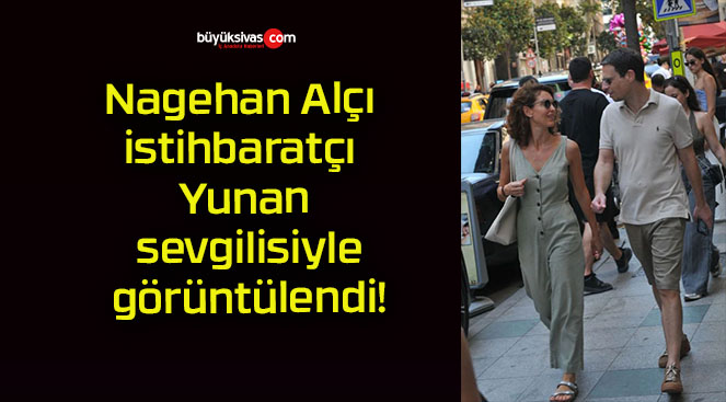 Nagehan Alçı istihbaratçı Yunan sevgilisiyle görüntülendi!