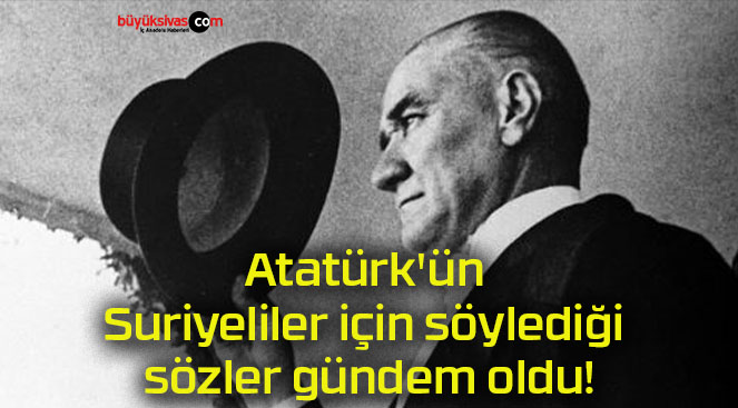 Atatürk’ün Suriyeliler için söylediği sözler gündem oldu!