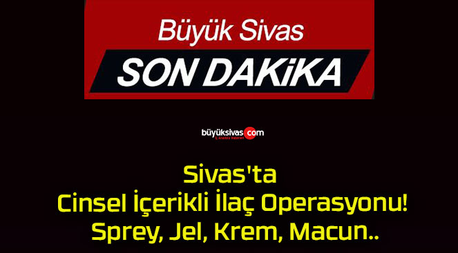 Sivas’ta Cinsel İçerikli İlaç Operasyonu! Sprey, Jel, Krem, Macun..