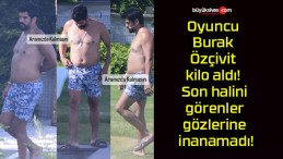 Oyuncu Burak Özçivit kilo aldı! Son halini görenler gözlerine inanamadı!