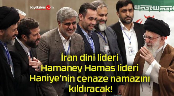 İran dini lideri Hamaney Hamas lideri Haniye’nin cenaze namazını kıldıracak!