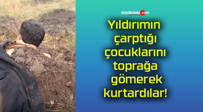 Yıldırımın çarptığı çocuklarını toprağa gömerek kurtardılar!