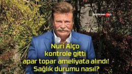 Nuri Alço kontrole gitti apar topar ameliyata alındı! Sağlık durumu nasıl?