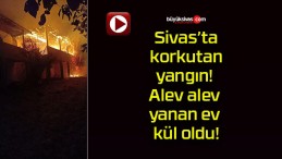 Sivas’ta korkutan yangın! Alev alev yanan ev kül oldu!