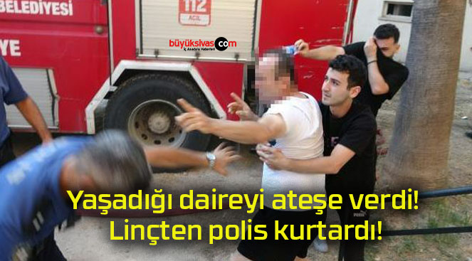 Yaşadığı daireyi ateşe verdi! Linçten polis kurtardı!