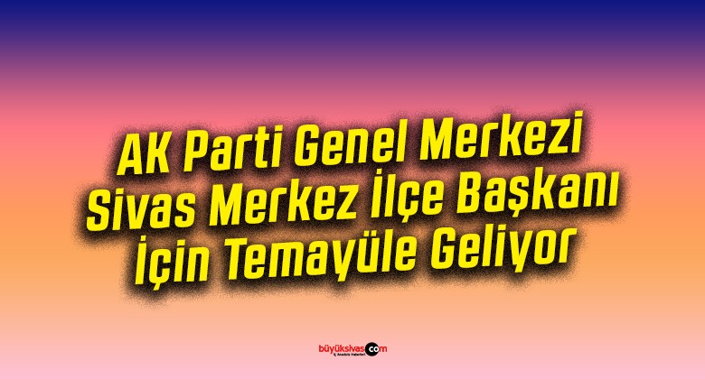 AK Parti Genel Merkezi, Sivas Merkez İlçe Başkanı İçin Temayüle Geliyor