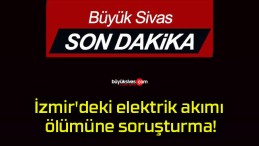 İzmir’deki elektrik akımı ölümüne soruşturma!