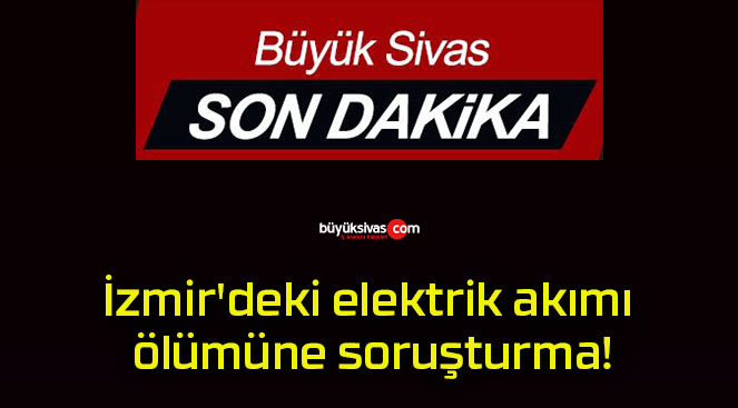 İzmir’deki elektrik akımı ölümüne soruşturma!