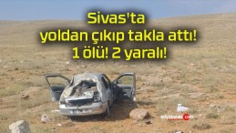 Sivas’ta yoldan çıkıp takla attı! 1 ölü! 2 yaralı!