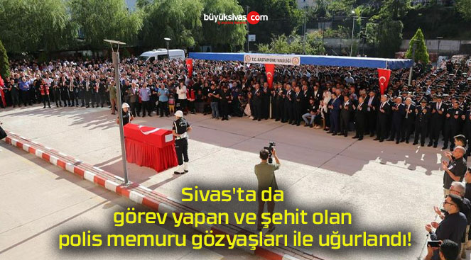 Sivas’ta da görev yapan ve şehit olan polis memuru gözyaşları ile uğurlandı!